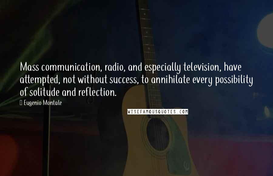 Eugenio Montale Quotes: Mass communication, radio, and especially television, have attempted, not without success, to annihilate every possibility of solitude and reflection.