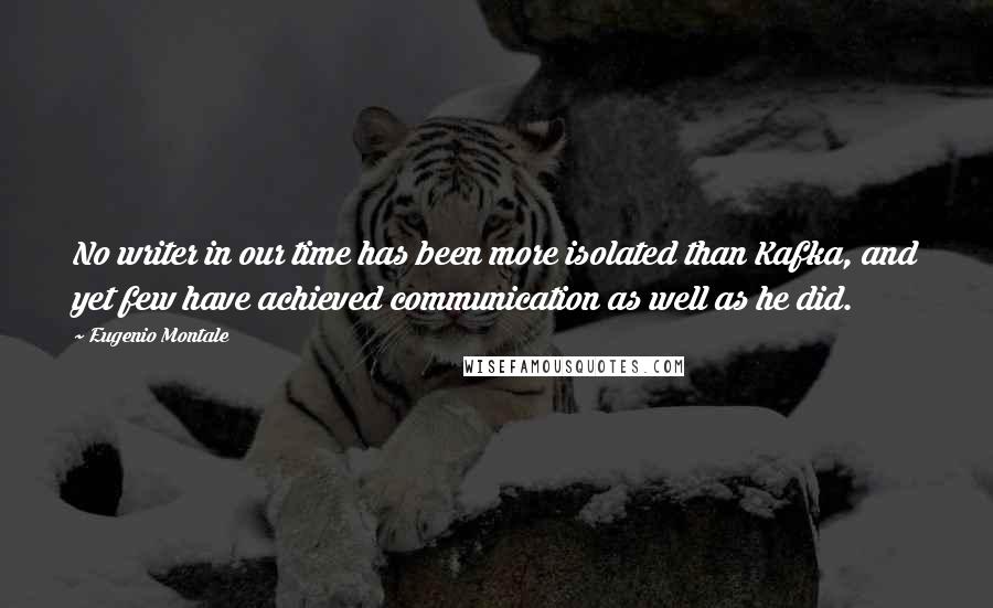 Eugenio Montale Quotes: No writer in our time has been more isolated than Kafka, and yet few have achieved communication as well as he did.