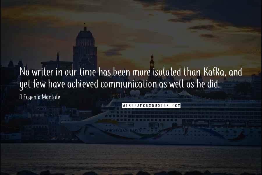 Eugenio Montale Quotes: No writer in our time has been more isolated than Kafka, and yet few have achieved communication as well as he did.