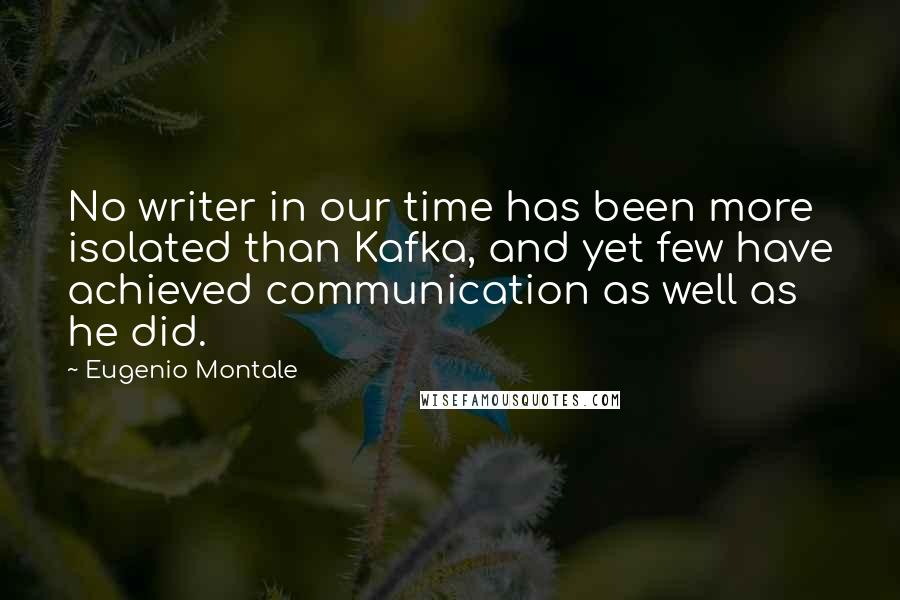 Eugenio Montale Quotes: No writer in our time has been more isolated than Kafka, and yet few have achieved communication as well as he did.