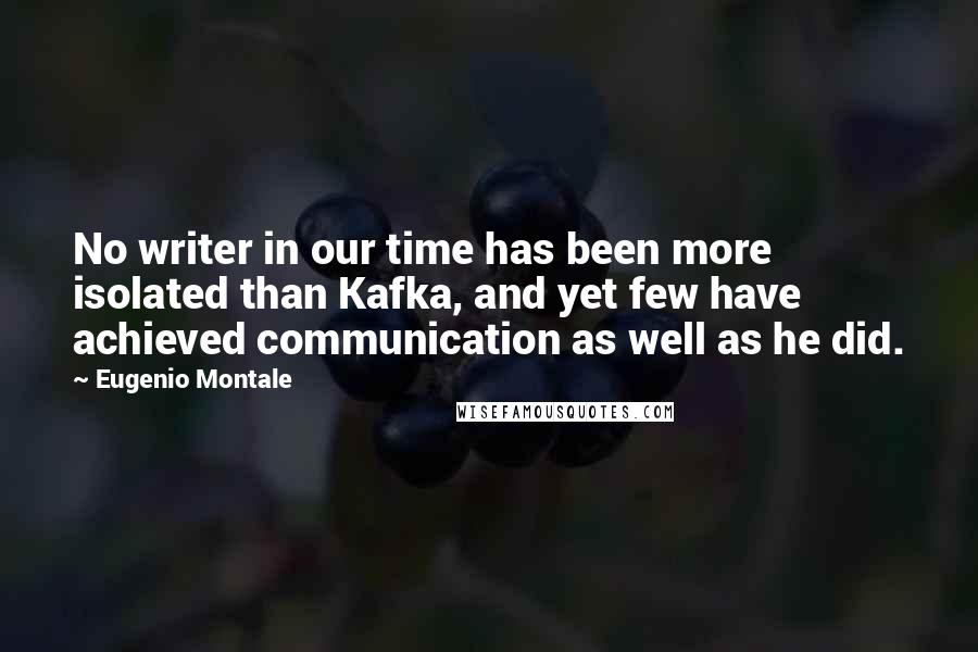 Eugenio Montale Quotes: No writer in our time has been more isolated than Kafka, and yet few have achieved communication as well as he did.