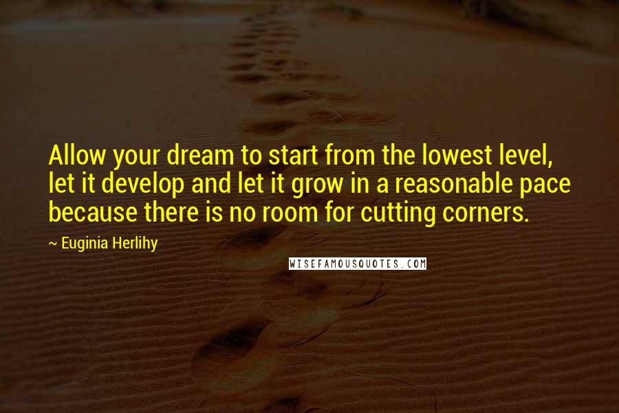 Euginia Herlihy Quotes: Allow your dream to start from the lowest level, let it develop and let it grow in a reasonable pace because there is no room for cutting corners.