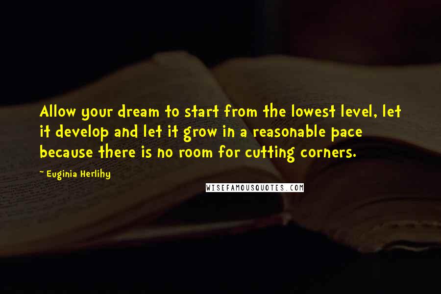 Euginia Herlihy Quotes: Allow your dream to start from the lowest level, let it develop and let it grow in a reasonable pace because there is no room for cutting corners.