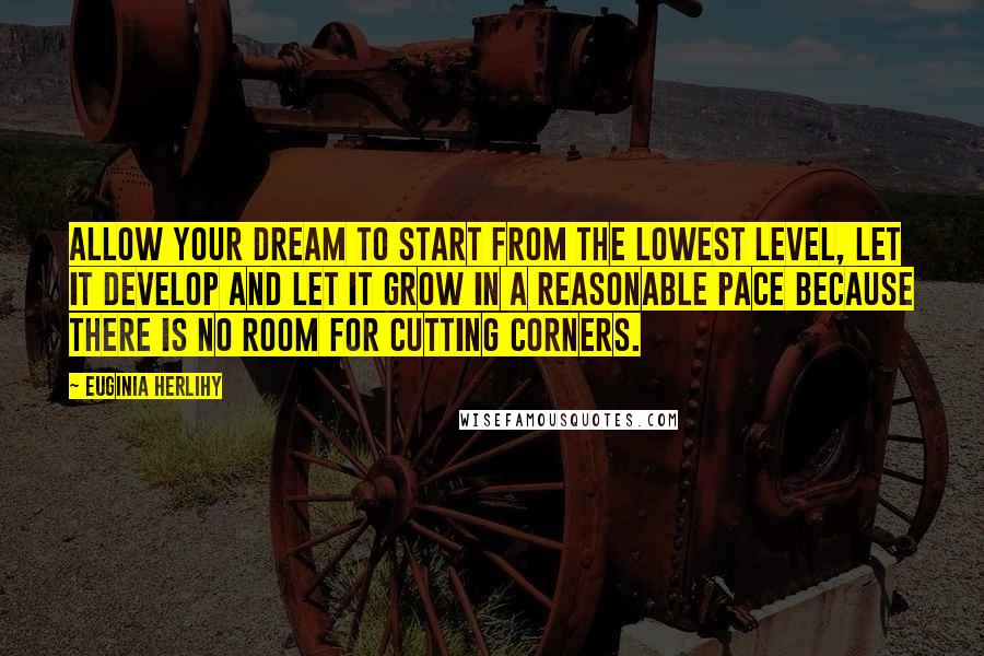 Euginia Herlihy Quotes: Allow your dream to start from the lowest level, let it develop and let it grow in a reasonable pace because there is no room for cutting corners.