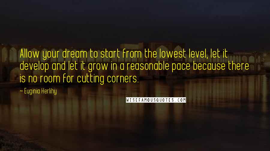 Euginia Herlihy Quotes: Allow your dream to start from the lowest level, let it develop and let it grow in a reasonable pace because there is no room for cutting corners.