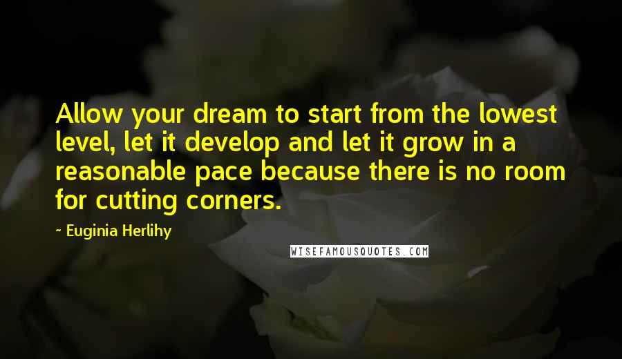 Euginia Herlihy Quotes: Allow your dream to start from the lowest level, let it develop and let it grow in a reasonable pace because there is no room for cutting corners.
