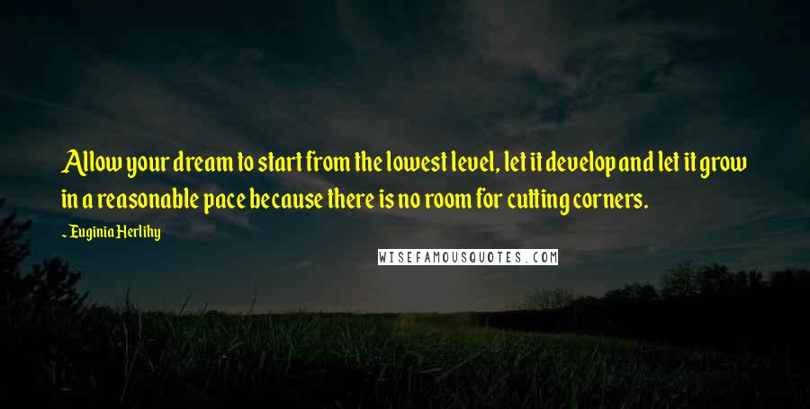 Euginia Herlihy Quotes: Allow your dream to start from the lowest level, let it develop and let it grow in a reasonable pace because there is no room for cutting corners.