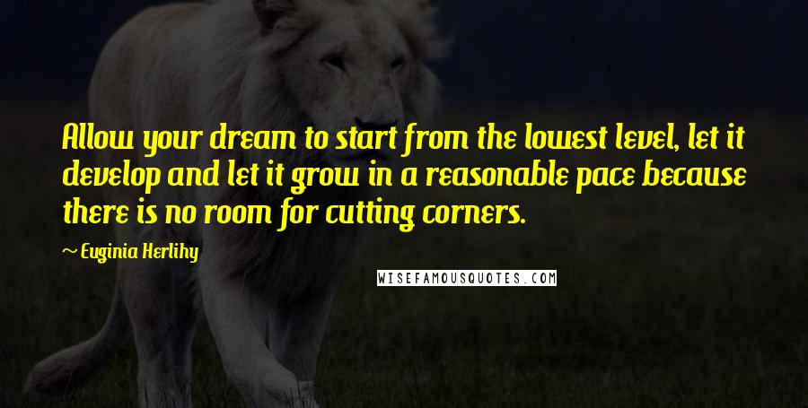Euginia Herlihy Quotes: Allow your dream to start from the lowest level, let it develop and let it grow in a reasonable pace because there is no room for cutting corners.