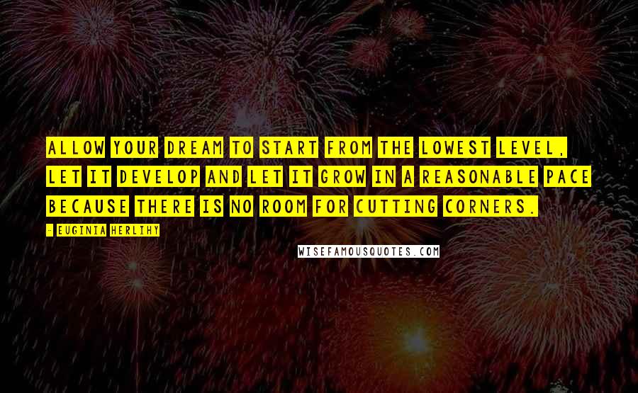 Euginia Herlihy Quotes: Allow your dream to start from the lowest level, let it develop and let it grow in a reasonable pace because there is no room for cutting corners.