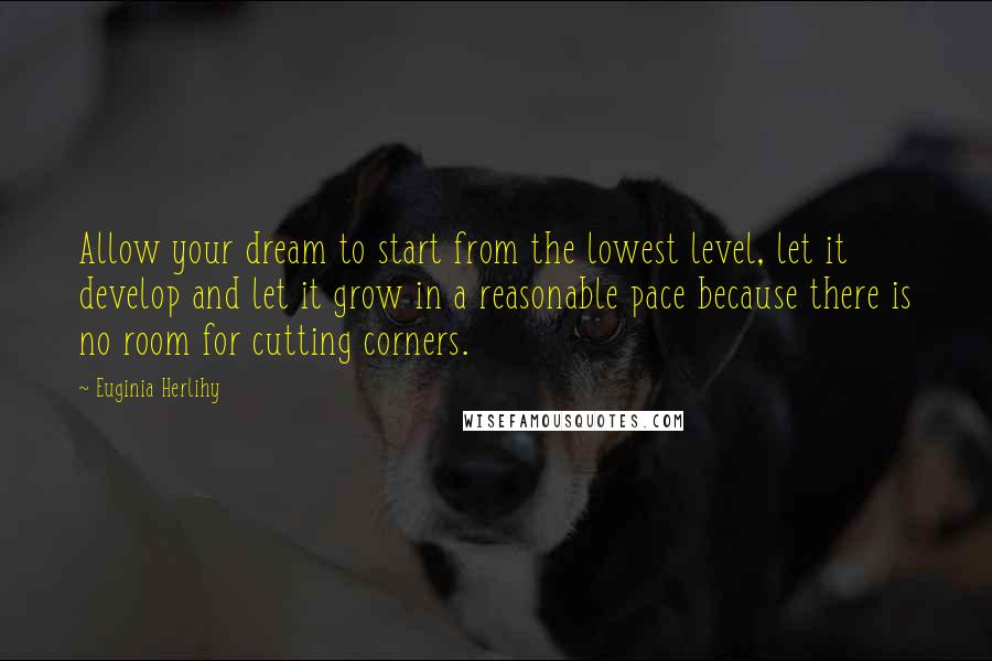 Euginia Herlihy Quotes: Allow your dream to start from the lowest level, let it develop and let it grow in a reasonable pace because there is no room for cutting corners.