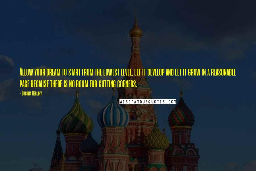 Euginia Herlihy Quotes: Allow your dream to start from the lowest level, let it develop and let it grow in a reasonable pace because there is no room for cutting corners.