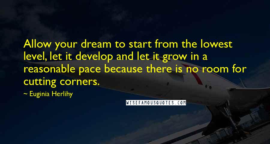 Euginia Herlihy Quotes: Allow your dream to start from the lowest level, let it develop and let it grow in a reasonable pace because there is no room for cutting corners.
