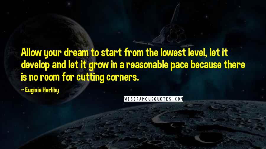 Euginia Herlihy Quotes: Allow your dream to start from the lowest level, let it develop and let it grow in a reasonable pace because there is no room for cutting corners.