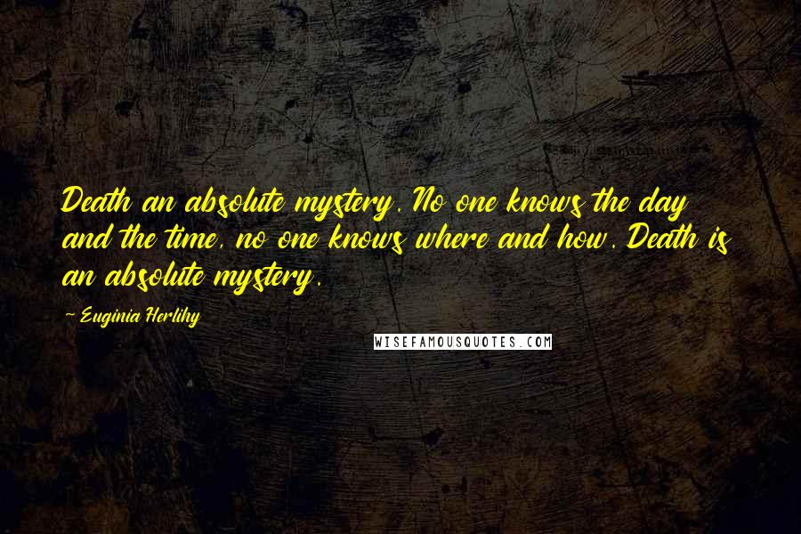 Euginia Herlihy Quotes: Death an absolute mystery. No one knows the day and the time, no one knows where and how. Death is an absolute mystery.