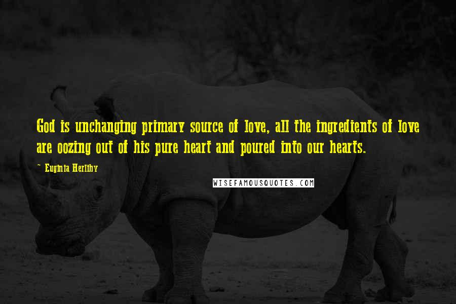 Euginia Herlihy Quotes: God is unchanging primary source of love, all the ingredients of love are oozing out of his pure heart and poured into our hearts.