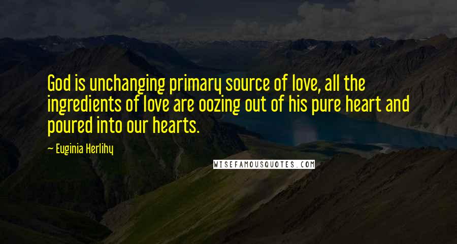 Euginia Herlihy Quotes: God is unchanging primary source of love, all the ingredients of love are oozing out of his pure heart and poured into our hearts.