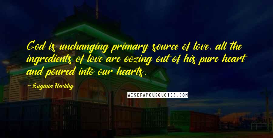 Euginia Herlihy Quotes: God is unchanging primary source of love, all the ingredients of love are oozing out of his pure heart and poured into our hearts.