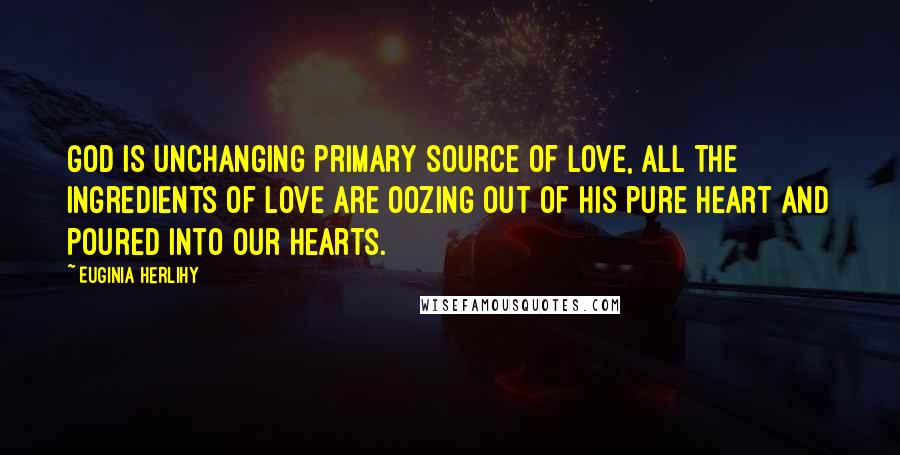 Euginia Herlihy Quotes: God is unchanging primary source of love, all the ingredients of love are oozing out of his pure heart and poured into our hearts.
