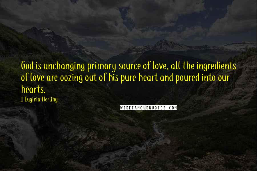 Euginia Herlihy Quotes: God is unchanging primary source of love, all the ingredients of love are oozing out of his pure heart and poured into our hearts.