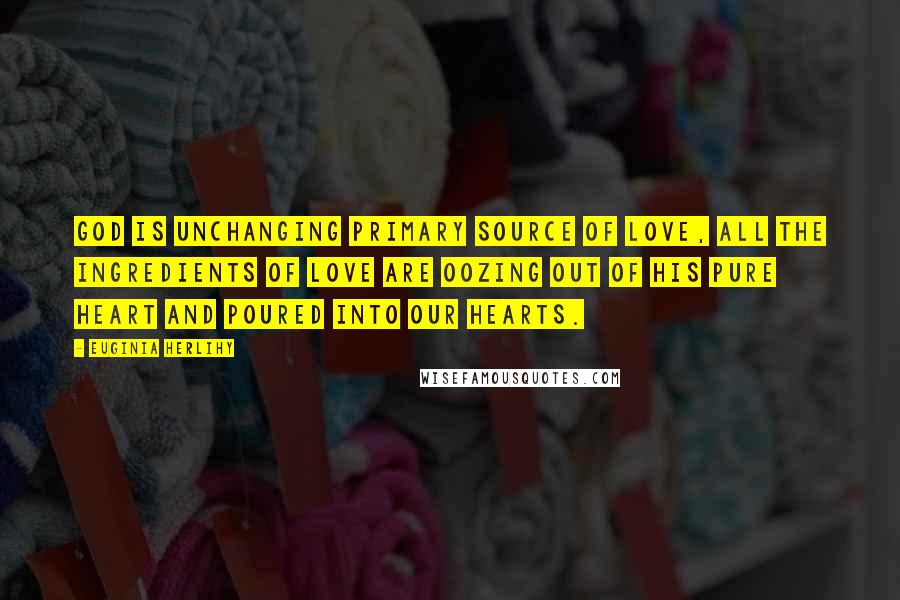 Euginia Herlihy Quotes: God is unchanging primary source of love, all the ingredients of love are oozing out of his pure heart and poured into our hearts.