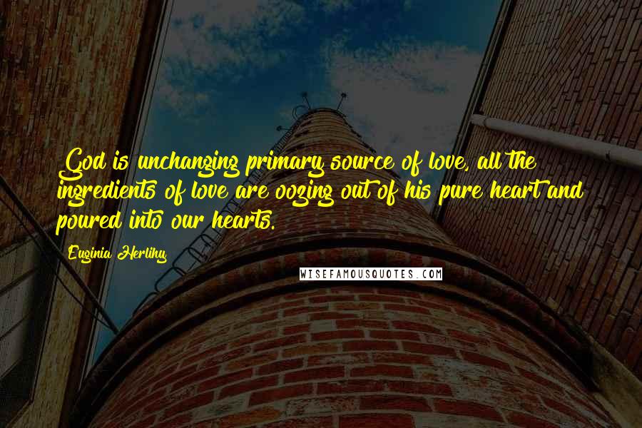 Euginia Herlihy Quotes: God is unchanging primary source of love, all the ingredients of love are oozing out of his pure heart and poured into our hearts.