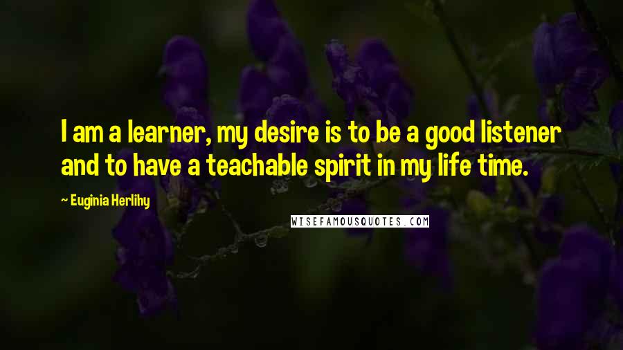 Euginia Herlihy Quotes: I am a learner, my desire is to be a good listener and to have a teachable spirit in my life time.