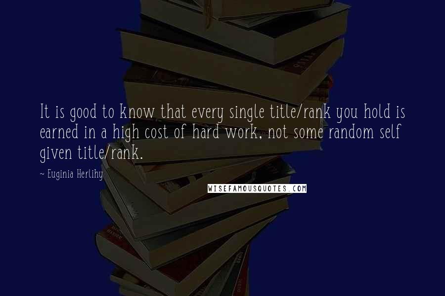 Euginia Herlihy Quotes: It is good to know that every single title/rank you hold is earned in a high cost of hard work, not some random self given title/rank.