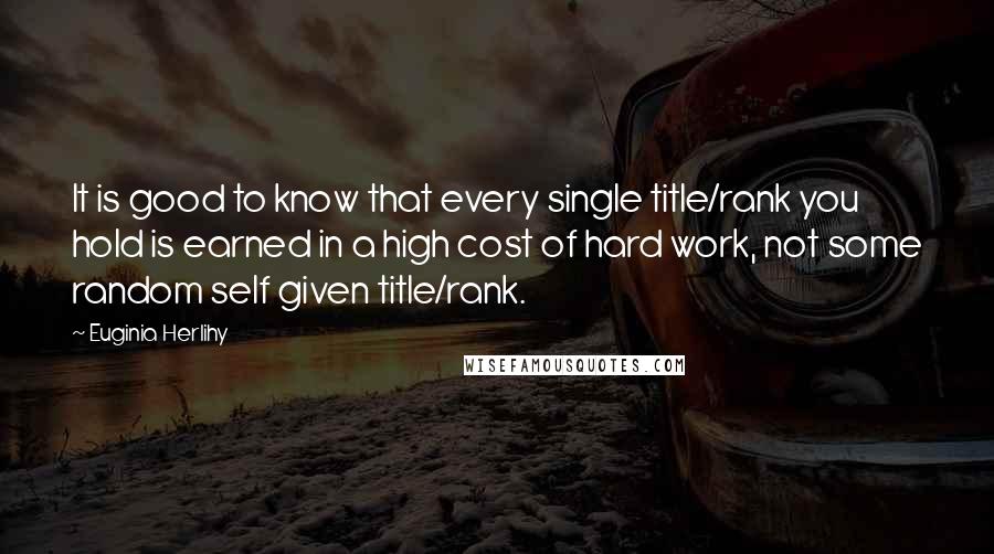 Euginia Herlihy Quotes: It is good to know that every single title/rank you hold is earned in a high cost of hard work, not some random self given title/rank.