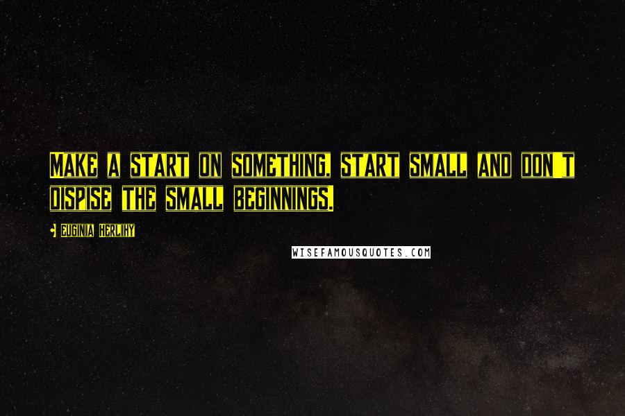 Euginia Herlihy Quotes: Make a start on something, start small and don't dispise the small beginnings.