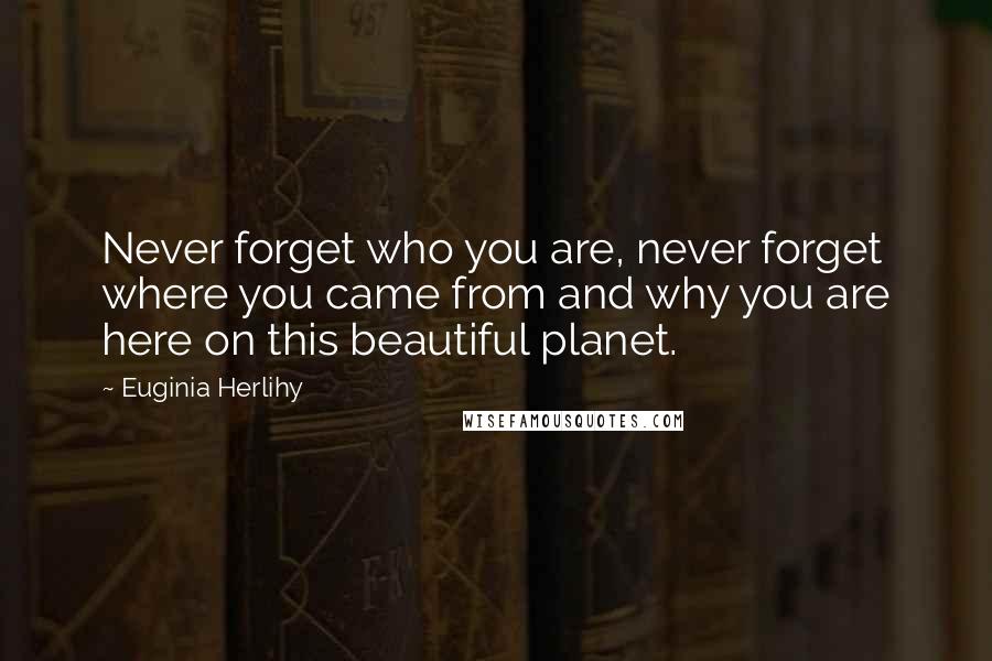 Euginia Herlihy Quotes: Never forget who you are, never forget where you came from and why you are here on this beautiful planet.