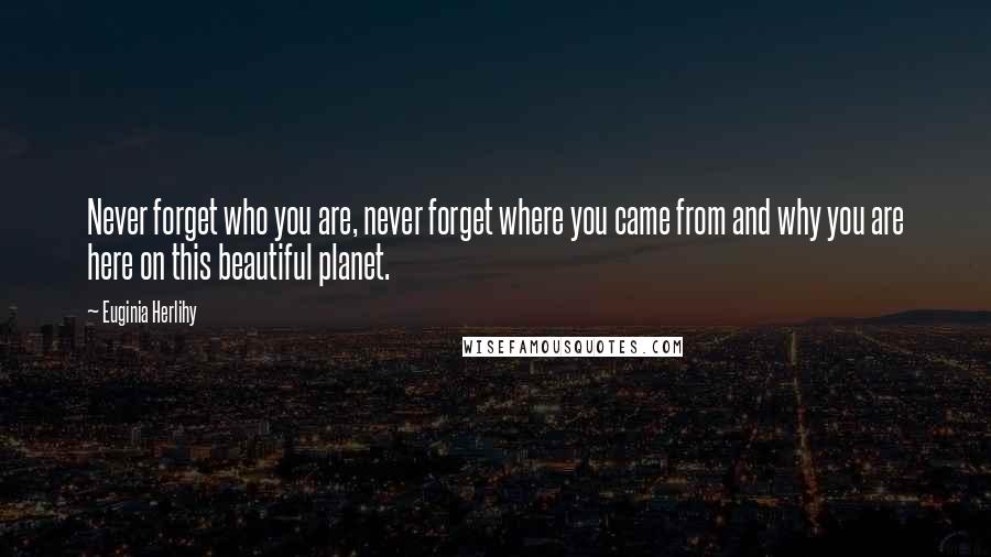 Euginia Herlihy Quotes: Never forget who you are, never forget where you came from and why you are here on this beautiful planet.