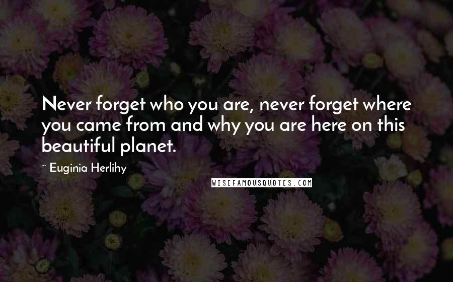 Euginia Herlihy Quotes: Never forget who you are, never forget where you came from and why you are here on this beautiful planet.