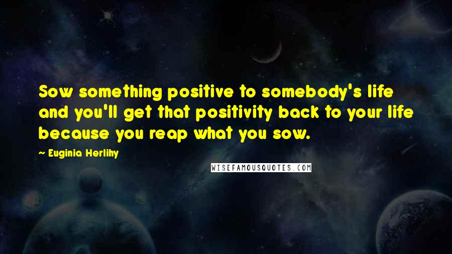 Euginia Herlihy Quotes: Sow something positive to somebody's life and you'll get that positivity back to your life because you reap what you sow.