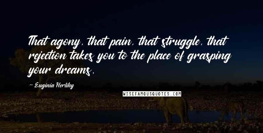 Euginia Herlihy Quotes: That agony, that pain, that struggle, that rejection takes you to the place of grasping your dreams.