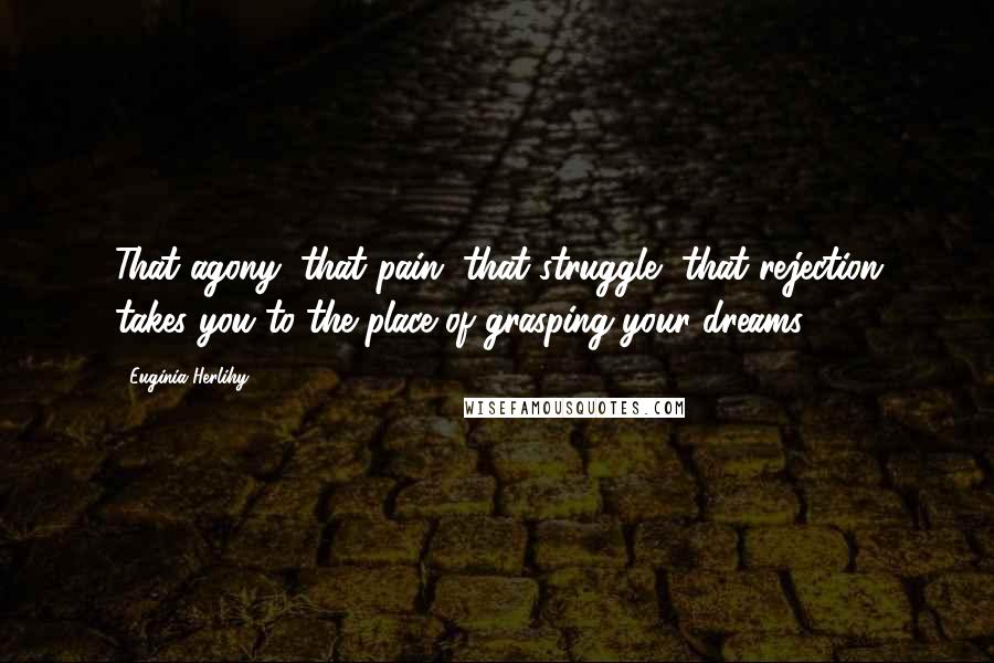 Euginia Herlihy Quotes: That agony, that pain, that struggle, that rejection takes you to the place of grasping your dreams.