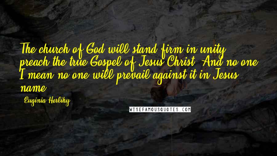 Euginia Herlihy Quotes: The church of God will stand firm in unity, preach the true Gospel of Jesus Christ. And no one I mean no one will prevail against it in Jesus name.