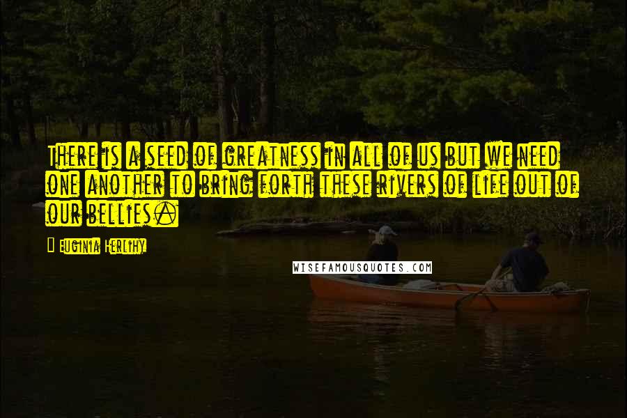 Euginia Herlihy Quotes: There is a seed of greatness in all of us but we need one another to bring forth these rivers of life out of our bellies.