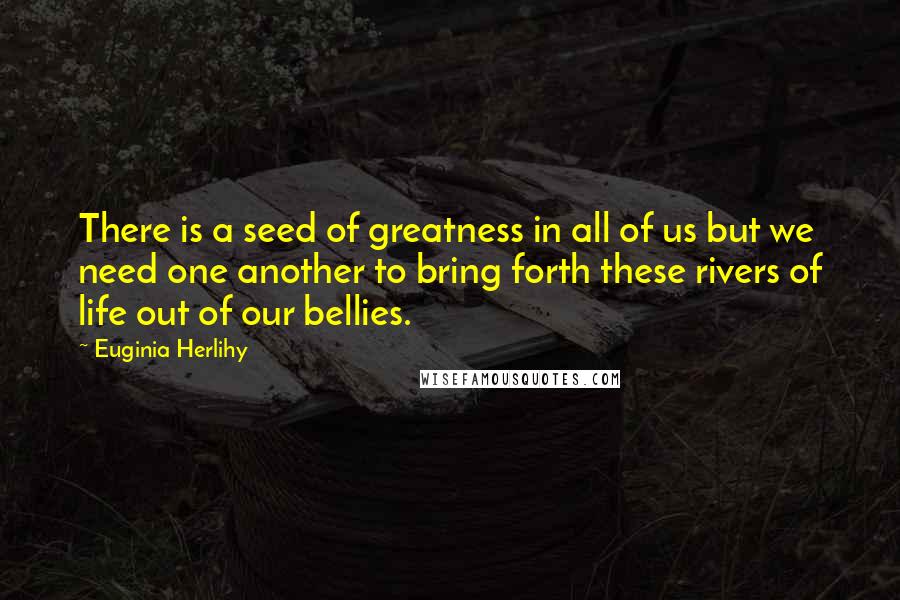 Euginia Herlihy Quotes: There is a seed of greatness in all of us but we need one another to bring forth these rivers of life out of our bellies.