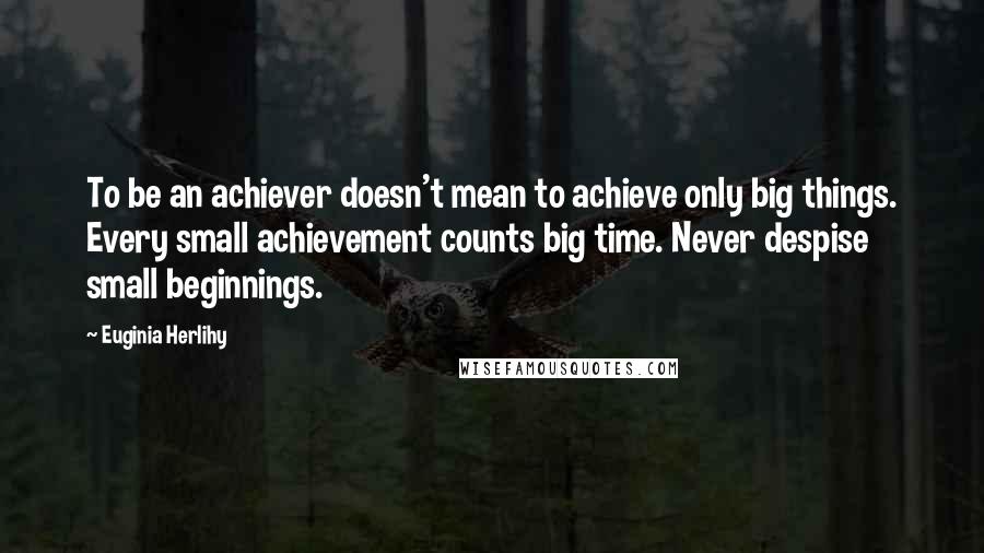 Euginia Herlihy Quotes: To be an achiever doesn't mean to achieve only big things. Every small achievement counts big time. Never despise small beginnings.