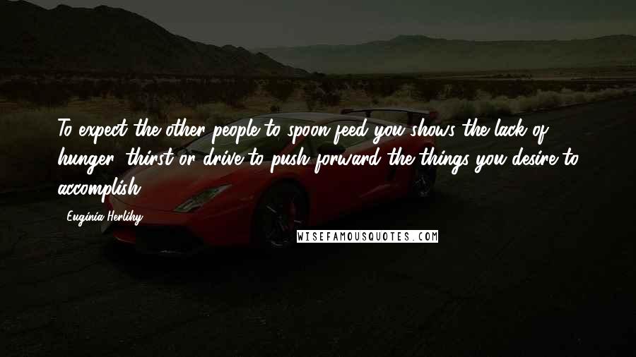 Euginia Herlihy Quotes: To expect the other people to spoon-feed you shows the lack of hunger, thirst or drive to push forward the things you desire to accomplish.