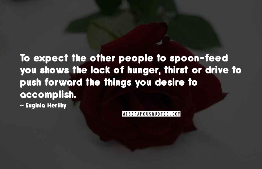 Euginia Herlihy Quotes: To expect the other people to spoon-feed you shows the lack of hunger, thirst or drive to push forward the things you desire to accomplish.