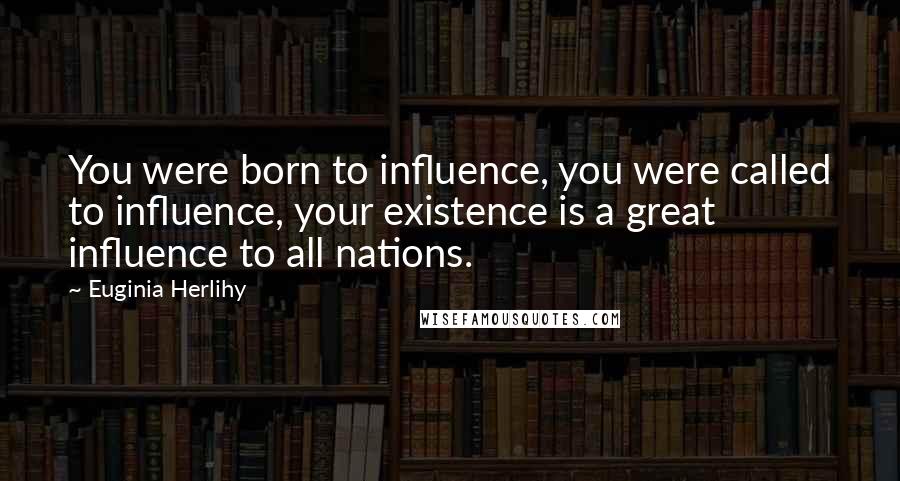 Euginia Herlihy Quotes: You were born to influence, you were called to influence, your existence is a great influence to all nations.