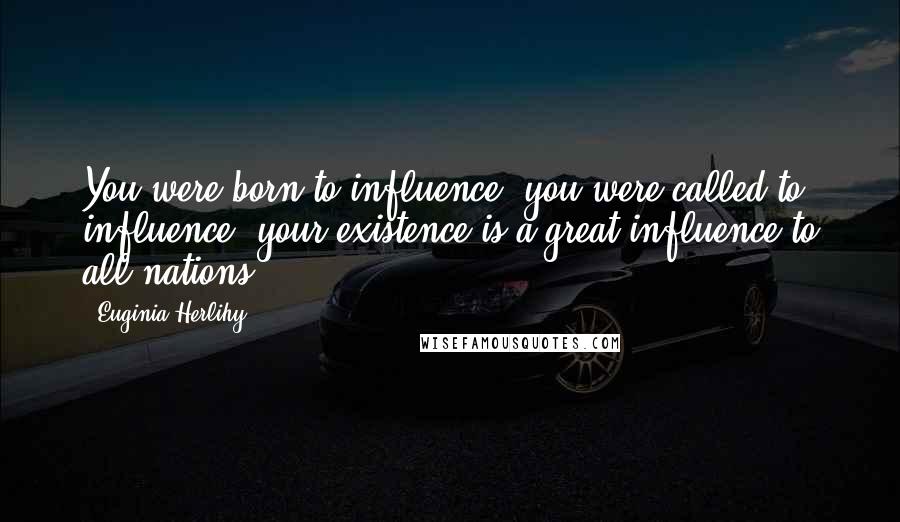 Euginia Herlihy Quotes: You were born to influence, you were called to influence, your existence is a great influence to all nations.