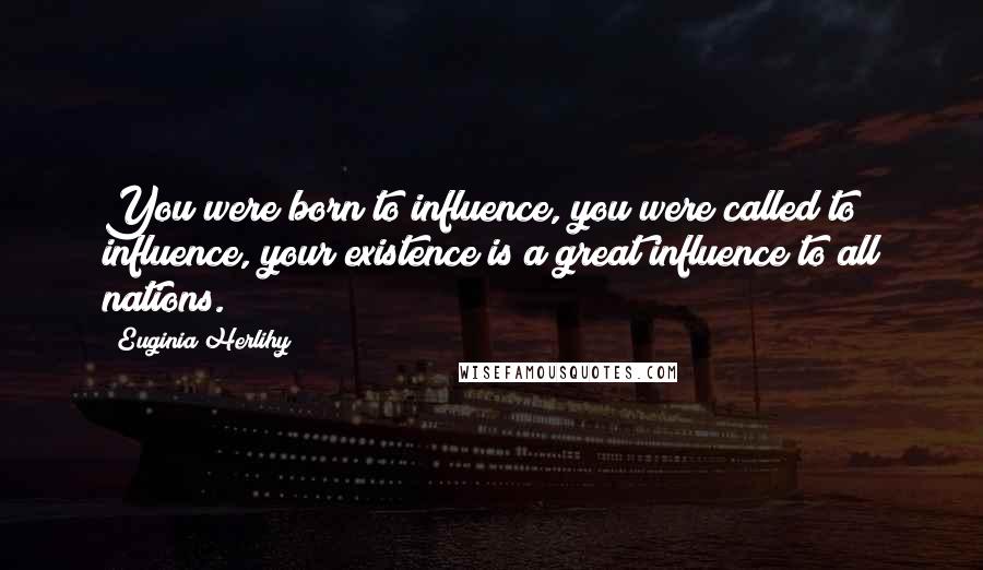 Euginia Herlihy Quotes: You were born to influence, you were called to influence, your existence is a great influence to all nations.