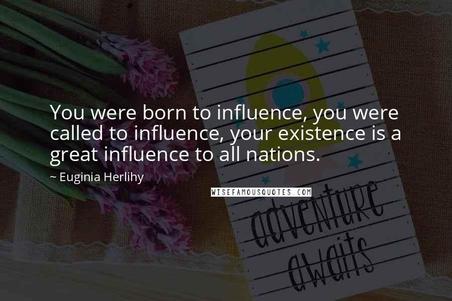 Euginia Herlihy Quotes: You were born to influence, you were called to influence, your existence is a great influence to all nations.
