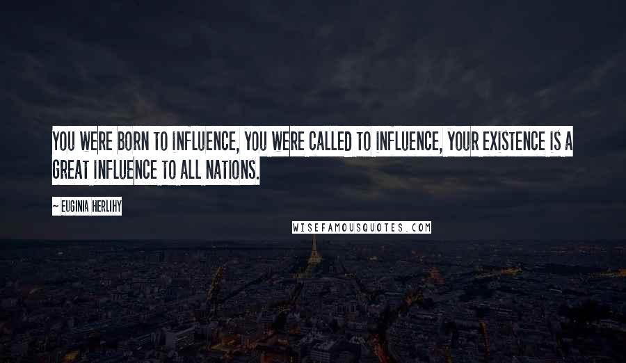 Euginia Herlihy Quotes: You were born to influence, you were called to influence, your existence is a great influence to all nations.