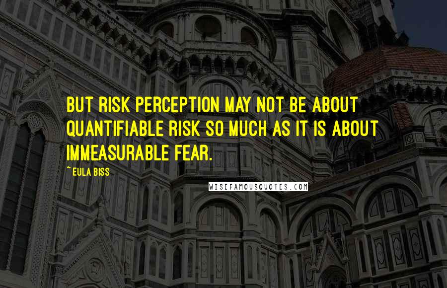 Eula Biss Quotes: But risk perception may not be about quantifiable risk so much as it is about immeasurable fear.