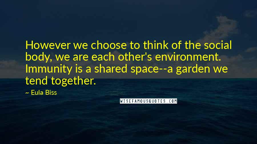 Eula Biss Quotes: However we choose to think of the social body, we are each other's environment. Immunity is a shared space--a garden we tend together.