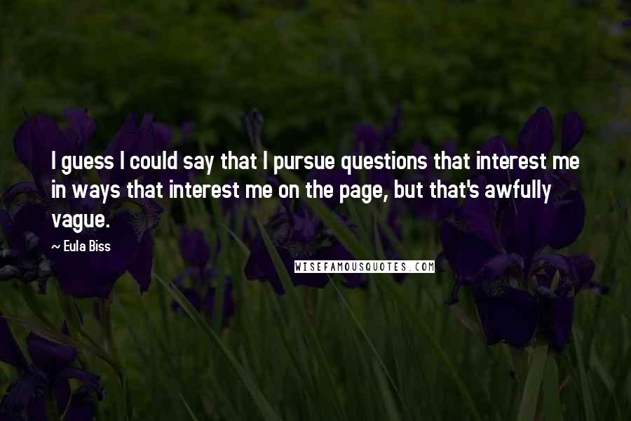 Eula Biss Quotes: I guess I could say that I pursue questions that interest me in ways that interest me on the page, but that's awfully vague.