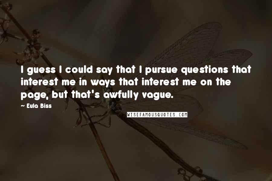 Eula Biss Quotes: I guess I could say that I pursue questions that interest me in ways that interest me on the page, but that's awfully vague.